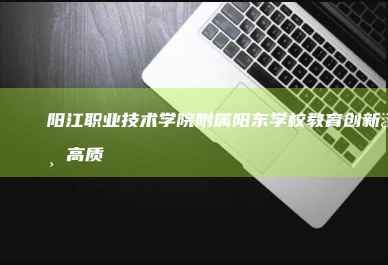 阳江职业技术学院附属阳东学校：教育创新与高质量人才培养的典范